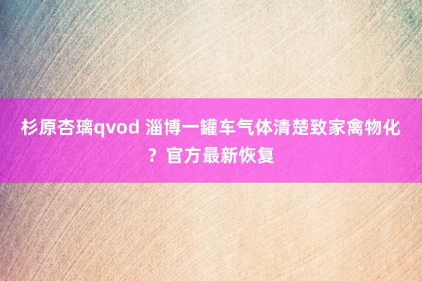 杉原杏璃qvod 淄博一罐车气体清楚致家禽物化？官方最新恢复