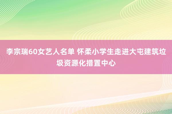 李宗瑞60女艺人名单 怀柔小学生走进大屯建筑垃圾资源化措置中心