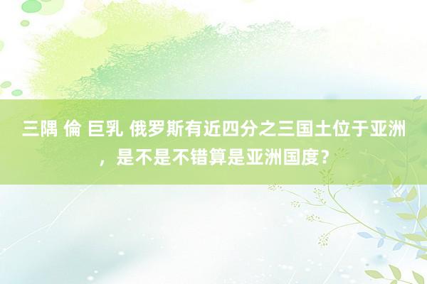 三隅 倫 巨乳 俄罗斯有近四分之三国土位于亚洲，是不是不错算是亚洲国度？