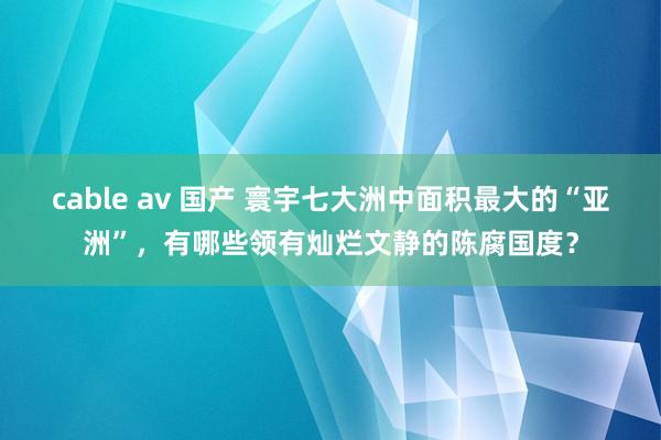 cable av 国产 寰宇七大洲中面积最大的“亚洲”，有哪些领有灿烂文静的陈腐国度？