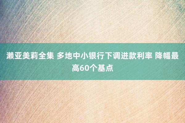 濑亚美莉全集 多地中小银行下调进款利率 降幅最高60个基点