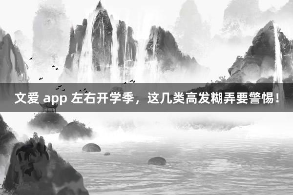 文爱 app 左右开学季，这几类高发糊弄要警惕！