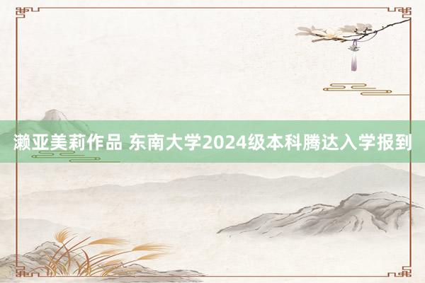 濑亚美莉作品 东南大学2024级本科腾达入学报到