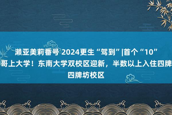 濑亚美莉番号 2024更生“驾到”|首个“10”后小孩哥上大学！东南大学双校区迎新，半数以上入住四牌坊校区