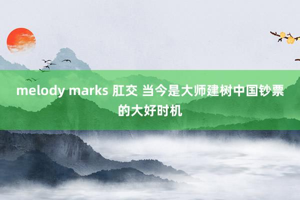 melody marks 肛交 当今是大师建树中国钞票的大好时机