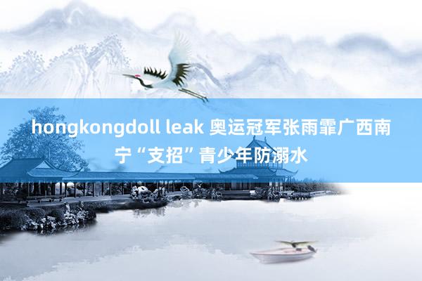 hongkongdoll leak 奥运冠军张雨霏广西南宁“支招”青少年防溺水