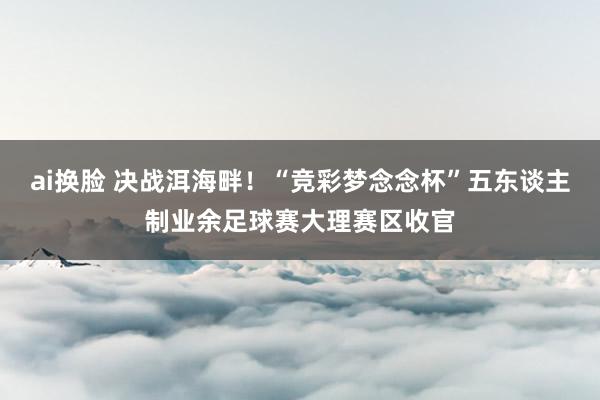 ai换脸 决战洱海畔！“竞彩梦念念杯”五东谈主制业余足球赛大理赛区收官