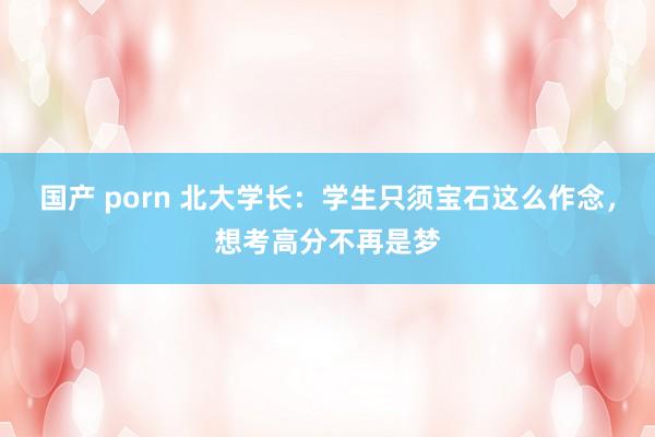 国产 porn 北大学长：学生只须宝石这么作念，想考高分不再是梦