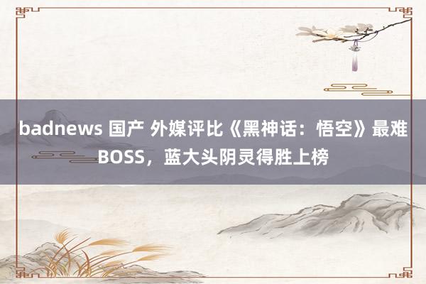 badnews 国产 外媒评比《黑神话：悟空》最难BOSS，蓝大头阴灵得胜上榜