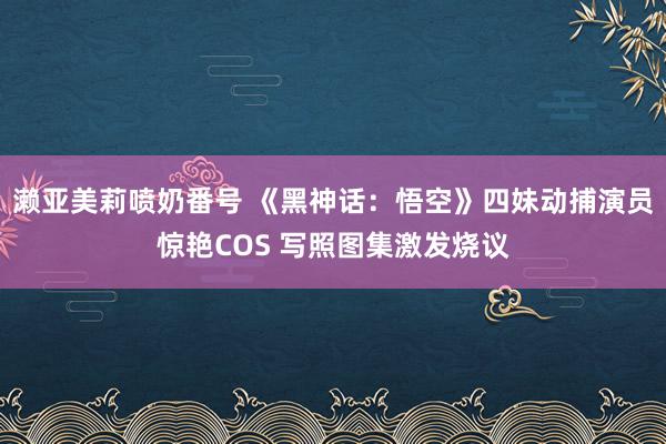 濑亚美莉喷奶番号 《黑神话：悟空》四妹动捕演员惊艳COS 写照图集激发烧议