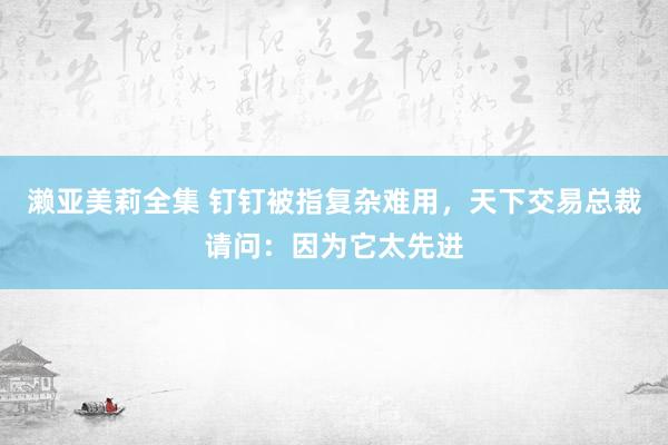 濑亚美莉全集 钉钉被指复杂难用，天下交易总裁请问：因为它太先进