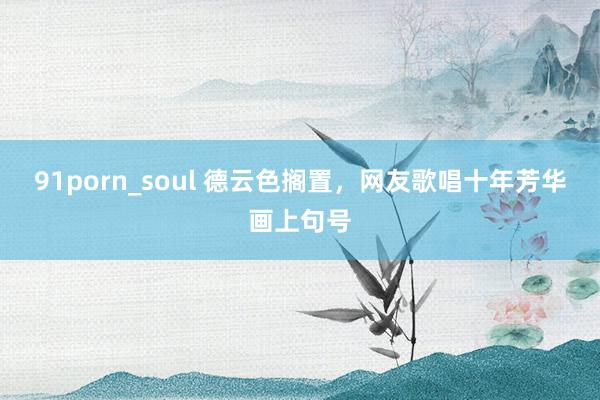 91porn_soul 德云色搁置，网友歌唱十年芳华画上句号