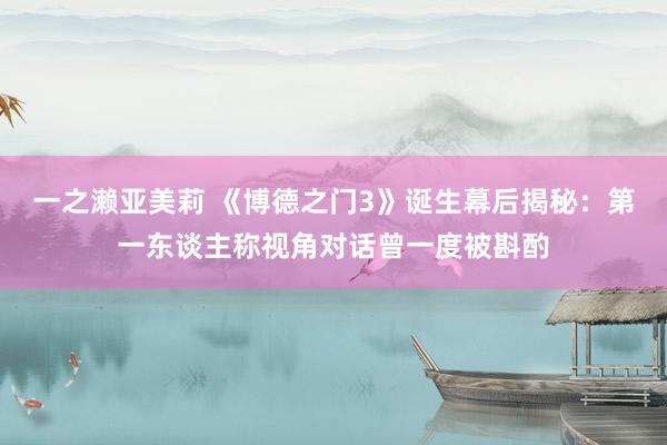 一之濑亚美莉 《博德之门3》诞生幕后揭秘：第一东谈主称视角对话曾一度被斟酌