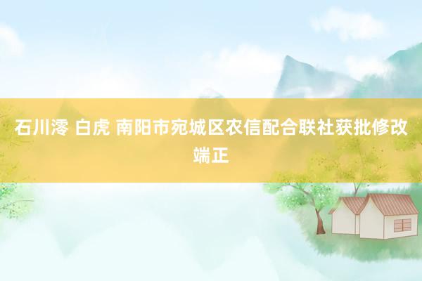 石川澪 白虎 南阳市宛城区农信配合联社获批修改端正