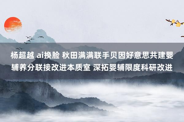 杨超越 ai换脸 秋田满满联手贝因好意思共建婴辅养分联接改进本质室 深拓婴辅限度科研改进