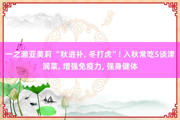 一之濑亚美莉 “秋进补， 冬打虎”! 入秋常吃5谈津润菜， 增强免疫力， 强身健体