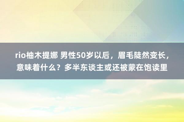 rio柚木提娜 男性50岁以后，眉毛陡然变长，意味着什么？多半东谈主或还被蒙在饱读里