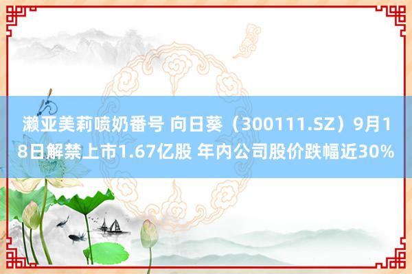 濑亚美莉喷奶番号 向日葵（300111.SZ）9月18日解禁上市1.67亿股 年内公司股价跌幅近30%