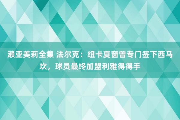 濑亚美莉全集 法尔克：纽卡夏窗曾专门签下西马坎，球员最终加盟利雅得得手