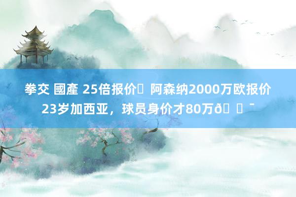 拳交 國產 25倍报价❗阿森纳2000万欧报价23岁加西亚，球员身价才80万😯