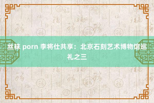 丝袜 porn 李将仕共享：北京石刻艺术博物馆巡礼之三