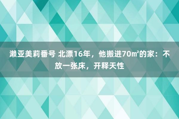 濑亚美莉番号 北漂16年，他搬进70㎡的家：不放一张床，开释天性