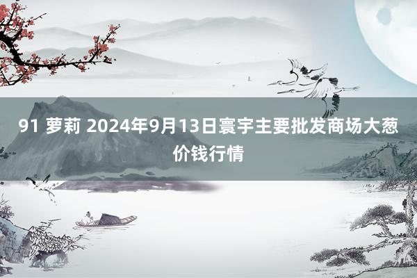 91 萝莉 2024年9月13日寰宇主要批发商场大葱价钱行情