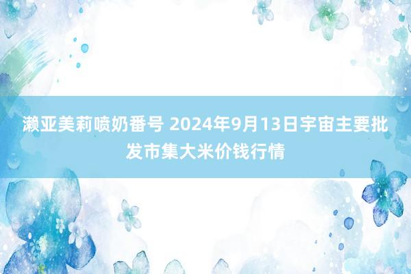 濑亚美莉喷奶番号 2024年9月13日宇宙主要批发市集大米价钱行情