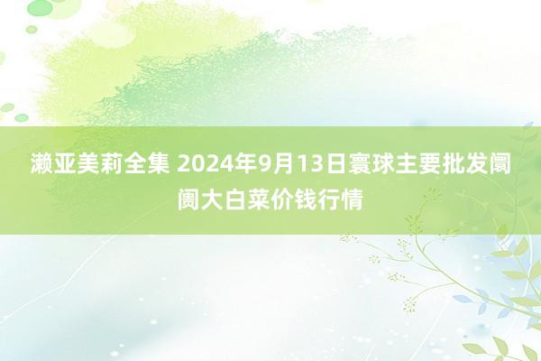 濑亚美莉全集 2024年9月13日寰球主要批发阛阓大白菜价钱行情