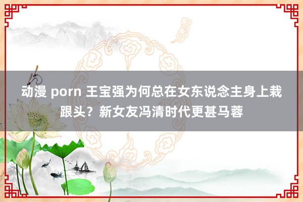 动漫 porn 王宝强为何总在女东说念主身上栽跟头？新女友冯清时代更甚马蓉