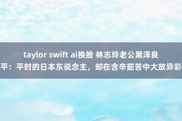 taylor swift ai换脸 林志玲老公黑泽良平：平时的日本东说念主，却在含辛茹苦中大放异彩