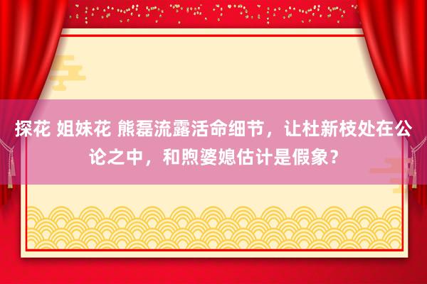 探花 姐妹花 熊磊流露活命细节，让杜新枝处在公论之中，和煦婆媳估计是假象？