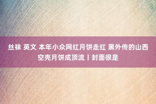 丝袜 英文 本年小众网红月饼走红 黑外传的山西空壳月饼成顶流丨封面很是