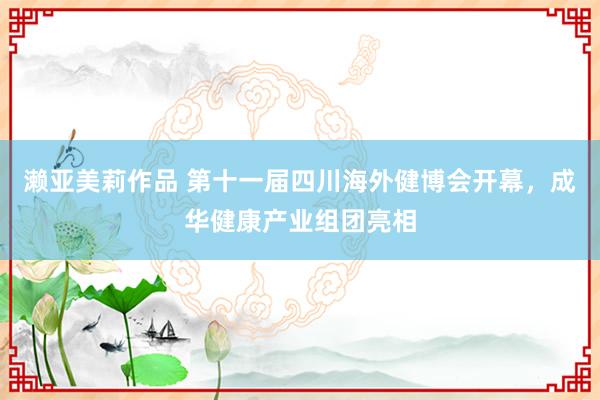 濑亚美莉作品 第十一届四川海外健博会开幕，成华健康产业组团亮相