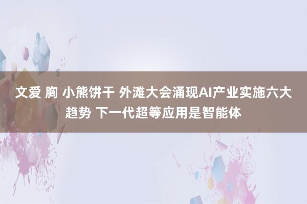 文爱 胸 小熊饼干 外滩大会涌现AI产业实施六大趋势 下一代超等应用是智能体