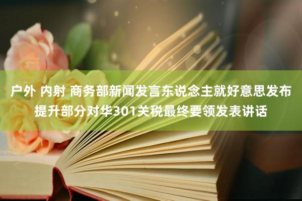 户外 内射 商务部新闻发言东说念主就好意思发布提升部分对华301关税最终要领发表讲话