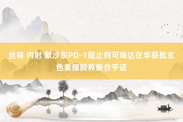 丝袜 内射 默沙东PD-1阻止剂可瑞达在华获批玄色素瘤颐养新合乎证