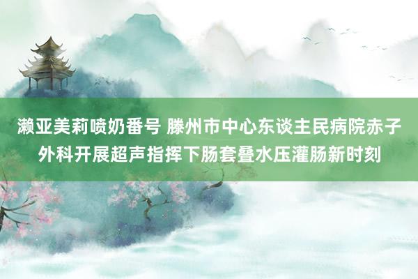 濑亚美莉喷奶番号 滕州市中心东谈主民病院赤子外科开展超声指挥下肠套叠水压灌肠新时刻