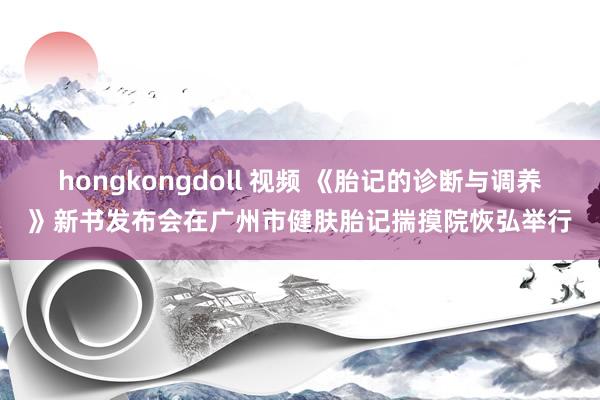 hongkongdoll 视频 《胎记的诊断与调养》新书发布会在广州市健肤胎记揣摸院恢弘举行