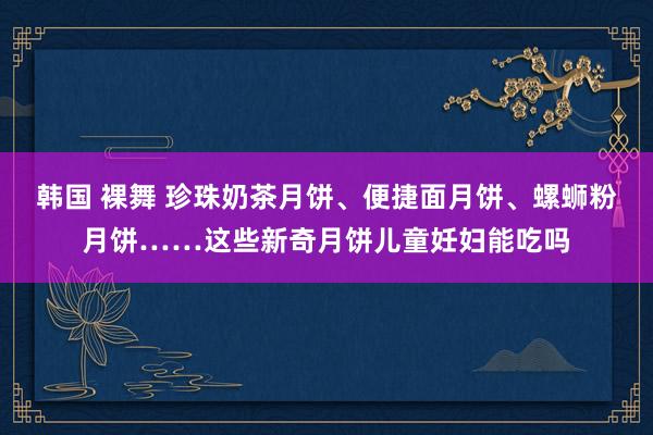 韩国 裸舞 珍珠奶茶月饼、便捷面月饼、螺蛳粉月饼……这些新奇月饼儿童妊妇能吃吗