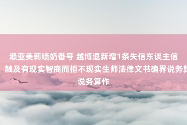 濑亚美莉喷奶番号 越博退新增1条失信东谈主信息，触及有现实智商而拒不现实生师法律文书确界说务算作