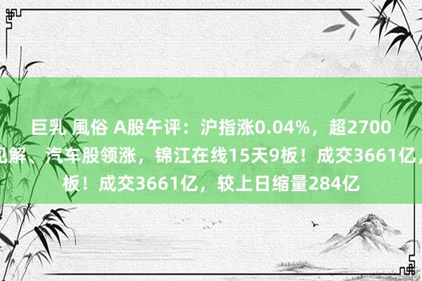 巨乳 風俗 A股午评：沪指涨0.04%，超2700股飞腾！智能驾驶见解、汽车股领涨，锦江在线15天9板！成交3661亿，较上日缩量284亿