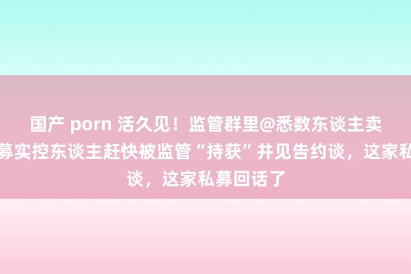 国产 porn 活久见！监管群里@悉数东谈主卖执照，私募实控东谈主赶快被监管“持获”并见告约谈，这家私募回话了