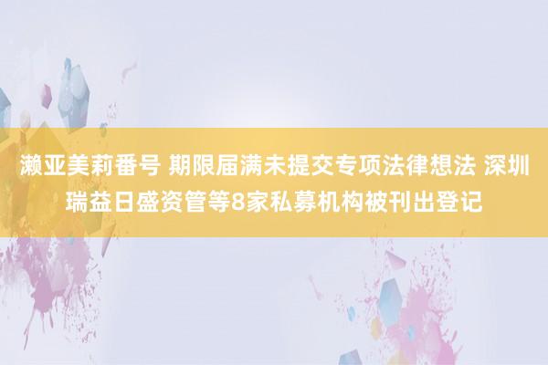 濑亚美莉番号 期限届满未提交专项法律想法 深圳瑞益日盛资管等8家私募机构被刊出登记