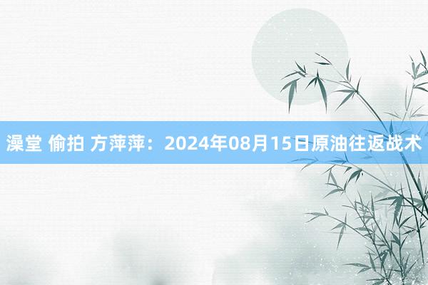 澡堂 偷拍 方萍萍：2024年08月15日原油往返战术