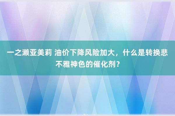 一之濑亚美莉 油价下降风险加大，什么是转换悲不雅神色的催化剂？