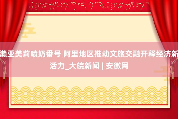 濑亚美莉喷奶番号 阿里地区推动文旅交融开释经济新活力_大皖新闻 | 安徽网