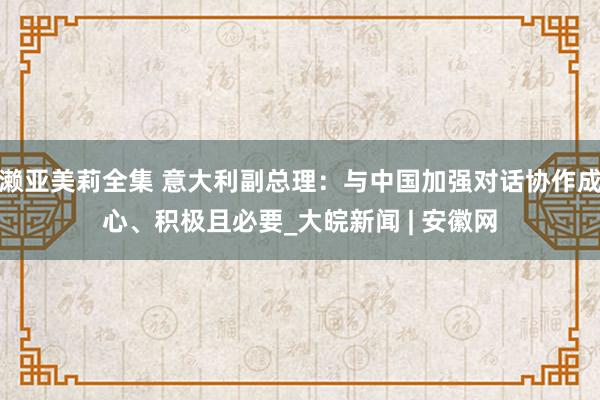 濑亚美莉全集 意大利副总理：与中国加强对话协作成心、积极且必要_大皖新闻 | 安徽网