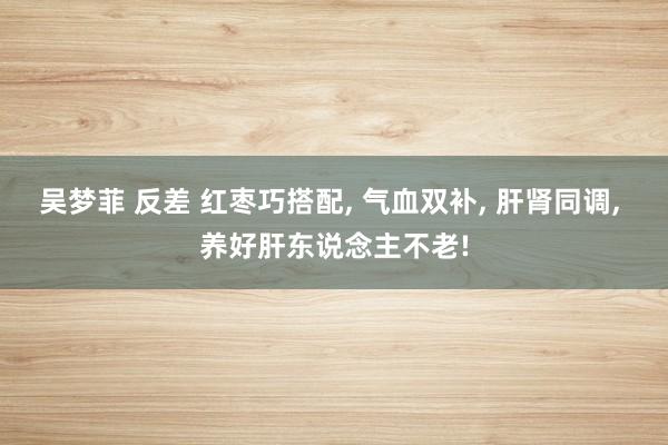 吴梦菲 反差 红枣巧搭配， 气血双补， 肝肾同调， 养好肝东说念主不老!