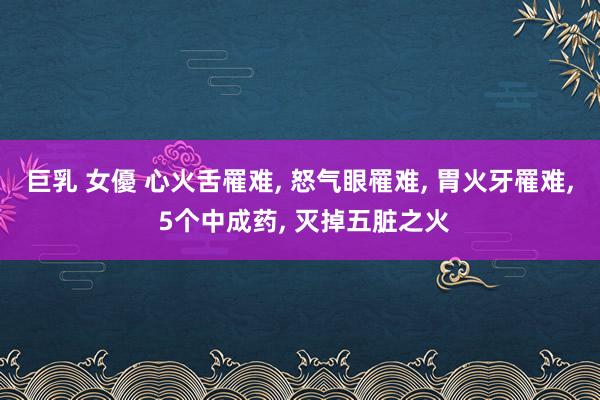 巨乳 女優 心火舌罹难， 怒气眼罹难， 胃火牙罹难， 5个中成药， 灭掉五脏之火